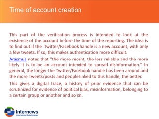 Time of account creation

This part of the verification process is intended to look at the
existence of the account before the time of the reporting. The idea is
to find out if the Twitter/Facebook handle is a new account, with only
a few tweets. If so, this makes authentication more difficult.
Arasmus notes that "the more recent, the less reliable and the more
likely it is to be an account intended to spread disinformation." In
general, the longer the Twitter/Facebook handle has been around and
the more Tweets/posts and people linked to this handle, the better.
This gives a digital trace, a history of prior evidence that can be
scrutinized for evidence of political bias, misinformation, belonging to
a certain group or another and so on.

 
