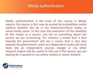 Media authentication

Media authentication is the trace of this source in Media
reports: the source in fact may be quoted by trusted/bias media
outlines whether this be in the mainstream/local media or
social media space. In this case the evaluation of the reliability
of this media as a source, can tell us something about the
person we are scrutinizing. For instance a media that is bias
towards the government will use a source that is also bias
towards the government, while an independent media will most
likely rely on independent sources. Google or any other
research engine will be useful to find out if the source you are
looking for is quoted in any online medias or social network.

 