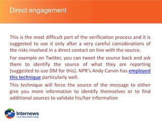 Direct engagement

This is the most difficult part of the verification process and it is
suggested to use it only after a very careful considerations of
the risks involved in a direct contact on line with the source.
For example on Twitter, you can tweet the source back and ask
them to identify the source of what they are reporting
(suggested to use DM for this). NPR's Andy Carvin has employed
this technique particularly well.
This technique will force the source of the message to either
give you more information to identify themselves or to find
additional sources to validate his/her information

 
