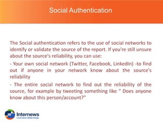 Social Authentication

The Social authentication refers to the use of social networks to
identify or validate the source of the report. If you're still unsure
about the source's reliability, you can use:
- Your own social network (Twitter, Facebook, LinkedIn) -to find
out if anyone in your network know about the source's
reliability
- The entire social network to find out the reliability of the
source, for example by tweeting something like “ Does anyone
know about this person/account?”

 