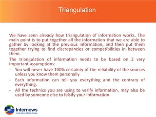 Triangulation

We have seen already how triangulation of information works. The
main point is to put together all the information that we are able to
gather by looking at the previous information, and then put them
together trying to find discrepancies or compatibilities in between
them.
The triangulation of information needs to be based on 2 very
important assumptions:
- You will never have 100% certainty of the reliability of the sources
unless you know them personally
- Each information can tell you everything and the contrary of
everything.
- All the technics you are using to verify information, may also be
used by someone else to falsify your information

 