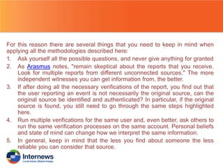 For this reason there are several things that you need to keep in mind when
applying all the methodologies described here:
1. Ask yourself all the possible questions, and never give anything for granted
2. As Arasmus notes, "remain skeptical about the reports that you receive.
Look for multiple reports from different unconnected sources." The more
independent witnesses you can get information from, the better.
3. If after doing all the necessary verifications of the report, you find out that
the user reporting an event is not necessarily the original source, can the
original source be identified and authenticated? In particular, if the original
source is found, you still need to go through the same steps highlighted
here.
4. Run multiple verifications for the same user and, even better, ask others to
run the same verification processes on the same account. Personal beliefs
and state of mind can change how we interpret the same information.
5. In general, keep in mind that the less you find about someone the less
reliable you can consider that source.

 