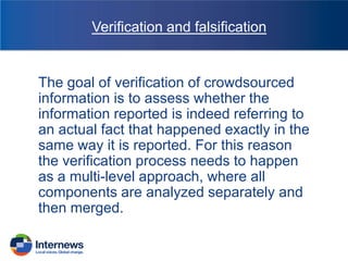 Verification and falsification

The goal of verification of crowdsourced
information is to assess whether the
information reported is indeed referring to
an actual fact that happened exactly in the
same way it is reported. For this reason
the verification process needs to happen
as a multi-level approach, where all
components are analyzed separately and
then merged.

 