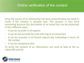 Online verification of the content

Once the source of an information has been authenticated, we need to
verify if the content is actually true. This process is very time
consuming because the description of an actual fact can be presented
in four different ways:
- It can be accurate in all aspects
- It can be not accurate but still referring to an actual fact
- It can be accurate in all factual aspects but misleading in terms of
the context
- It can be completely false
To verify the content of an information, we need to look at the so
called 5W and 1H.

 