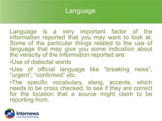Language
Language is a very important factor of the
information reported that you may want to look at.
Some of the particular things related to the use of
language that may give you some indication about
the veracity of the information reported are:
•Use of dialectal words
•Use of official language like “breaking news”,
“urgent”, “confirmed” etc.
•The specific vocabulary, slang, accents, which
needs to be cross checked, to see if they are correct
for the location that a source might claim to be
reporting from.

 