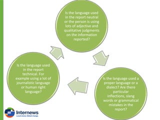 Is the language used
in the report neutral
or the person is using
lots of adjective and
qualitative judgments
on the information
reported?

Is the language used
in the report
technical. For
example using a lot of
journalistic language
or human right
language?

Is the language used a
proper language or a
dialect? Are there
particular
inflections, slang
words or grammatical
mistakes in the
report?

 