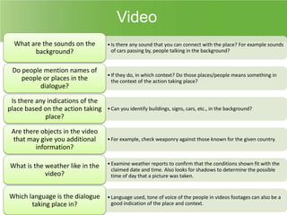 Video
What are the sounds on the
background?
Do people mention names of
people or places in the
dialogue?
Is there any indications of the
place based on the action taking
place?

• Is there any sound that you can connect with the place? For example sounds
of cars passing by, people talking in the background?

• If they do, in which context? Do those places/people means something in
the context of the action taking place?

• Can you identify buildings, signs, cars, etc., in the background?

Are there objects in the video
that may give you additional
information?

• For example, check weaponry against those known for the given country.

What is the weather like in the
video?

• Examine weather reports to confirm that the conditions shown fit with the
claimed date and time. Also looks for shadows to determine the possible
time of day that a picture was taken.

Which language is the dialogue
taking place in?

• Language used, tone of voice of the people in videos footages can also be a
good indication of the place and context.

 