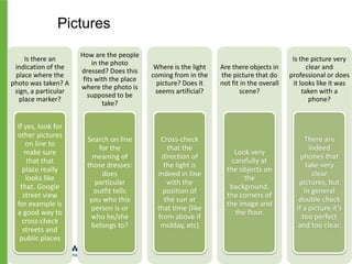 Pictures
Is there an
indication of the
place where the
photo was taken? A
sign, a particular
place marker?

How are the people
in the photo
dressed? Does this
fits with the place
where the photo is
supposed to be
take?

Where is the light
coming from in the
picture? Does it
seems artificial?

If yes, look for
other pictures
on line to
make sure
that that
place really
looks like
that. Google
street view
for example is
a good way to
cross-check
streets and
public places

Search on line
for the
meaning of
those dresses:
does
particular
outfit tells
you who this
person is or
who he/she
belongs to?

Cross-check
that the
direction of
the light is
indeed in line
with the
position of
the sun at
that time (like
from above if
midday, etc)

Are there objects in
the picture that do
not fit in the overall
scene?

Is the picture very
clear and
professional or does
it looks like it was
taken with a
phone?

Look very
carefully at
the objects on
the
background,
the corners of
the image and
the floor.

There are
indeed
phones that
take very
clear
pictures, but
in general
double check
if a picture it’s
too perfect
and too clear.

 