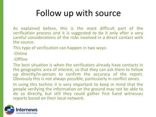Follow up with source
As explained before, this is the most difficult part of the
verification process and it is suggested to do it only after a very
careful considerations of the risks involved in a direct contact with
the source.
This type of verification can happen in two ways:
-Online
-Offline
The best situation is when the verificators already have contacts in
the geographic area of interest, so that they can ask them to follow
up directly/in-person to confirm the accuracy of the report.
Obviously this is not always possible, particularly in conflict zones.
In using this technic it is very important to keep in mind that the
people verifying the information on the ground may not be able to
do so directly, but still they could gather first hand witnesses
reports based on their local network.

 