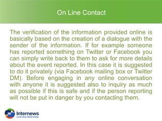 On Line Contact
The verification of the information provided online is
basically based on the creation of a dialogue with the
sender of the information. If for example someone
has reported something on Twitter or Facebook you
can simply write back to them to ask for more details
about the event reported. In this case it is suggested
to do it privately (via Facebook mailing box or Twitter
DM). Before engaging in any online conversation
with anyone it is suggested also to inquiry as much
as possible if this is safe and if the person reporting
will not be put in danger by you contacting them.

 
