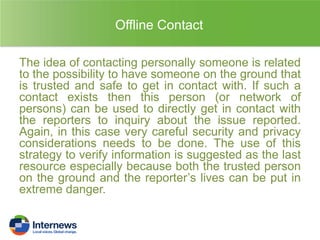 Offline Contact
The idea of contacting personally someone is related
to the possibility to have someone on the ground that
is trusted and safe to get in contact with. If such a
contact exists then this person (or network of
persons) can be used to directly get in contact with
the reporters to inquiry about the issue reported.
Again, in this case very careful security and privacy
considerations needs to be done. The use of this
strategy to verify information is suggested as the last
resource especially because both the trusted person
on the ground and the reporter’s lives can be put in
extreme danger.

 