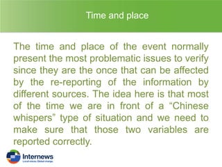 Time and place

The time and place of the event normally
present the most problematic issues to verify
since they are the once that can be affected
by the re-reporting of the information by
different sources. The idea here is that most
of the time we are in front of a “Chinese
whispers” type of situation and we need to
make sure that those two variables are
reported correctly.

 
