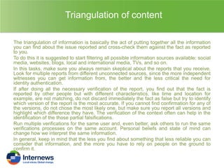 Triangulation of content
The triangulation of information is basically the act of putting together all the information
you can find about the issue reported and cross-check them against the fact as reported
to you.
To do this it is suggested to start filtering all possible information sources available: social
media, websites, blogs, local and international media, TVs, and so on.
In this tasks, make sure you always remain skeptical about the reports that you receive.
Look for multiple reports from different unconnected sources, since the more independent
witnesses you can get information from, the better and the less critical the need for
identity authentication.
If after doing all the necessary verification of the report, you find out that the fact is
reported by other people but with different characteristics, like time and location for
example, are not matching, do not discard immediately the fact as false but try to identify
which version of the report is the most accurate. If you cannot find confirmation for any of
the versions, do not chose the most likely one, but make sure you report all versions and
highlight which difference they have. The verification of the context often can help in the
identification of the those partial falsifications.
Run multiple verifications for the same user and, even better, ask others to run the same
verifications processes on the same account. Personal beliefs and state of mind can
change how we interpret the same information.
In general, keep in mind that the less you find about something that less reliable you can
consider that information, and the more you have to rely on people on the ground to
confirm it.

 