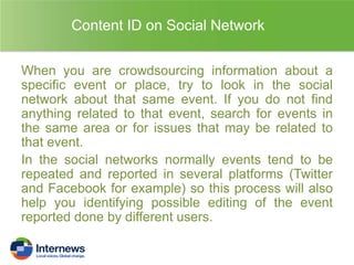 Content ID on Social Network
When you are crowdsourcing information about a
specific event or place, try to look in the social
network about that same event. If you do not find
anything related to that event, search for events in
the same area or for issues that may be related to
that event.
In the social networks normally events tend to be
repeated and reported in several platforms (Twitter
and Facebook for example) so this process will also
help you identifying possible editing of the event
reported done by different users.

 