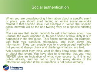 Social authentication
When you are crowdsourcing information about a specific event
or place, you should start finding an online social networks
related to that specific issue. For example in Twitter, that specific
social network will be the one twitting very on a specific hashtag
(#).
You can use that social network to ask information about how
unusual the event reported is, to get a sense of how likely it is to
happened in the first place. This online community, for example,
can help you translate, triangulate, and track down key
information. They can enable you to crowdsourced verification
but you must always check and challenge what you are told.
Ask people what they think, what do they know about that area,
or about that event. You have also to remember that you must
NEVER give an indication of what your source is, if it is not
public already, and try not to give too many details of the
information reported if that information is not public already.

 