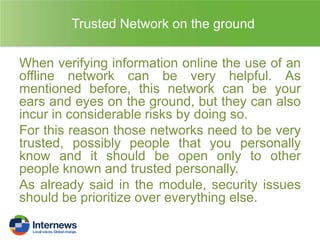 Trusted Network on the ground
When verifying information online the use of an
offline network can be very helpful. As
mentioned before, this network can be your
ears and eyes on the ground, but they can also
incur in considerable risks by doing so.
For this reason those networks need to be very
trusted, possibly people that you personally
know and it should be open only to other
people known and trusted personally.
As already said in the module, security issues
should be prioritize over everything else.

 