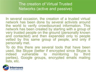 The creation of Virtual Trusted
Networks (active and passive)
In several occasion, the creation of a trusted virtual
network has been done by several activists around
the world to verify crowdsourced information. This
network has been created by starting with a group of
very trusted people on the ground (personally known
and contacted) and then expanded only to people
vetted by this same group of people, and only if
personally met.
To do this there are several tools that have been
used, like Skype (better if encrypted since Skype is
indeed vulnerable to monitoring by third
parties), Google groups, encrypted emails mailing
lists, etc.

 