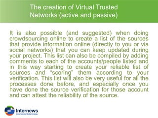 The creation of Virtual Trusted
Networks (active and passive)
It is also possible (and suggested) when doing
crowdsourcing online to create a list of the sources
that provide information online (directly to you or via
social networks) that you can keep updated during
your project. This list can also be compiled by adding
comments to each of the accounts/people listed and
in this way starting to create your reliable list of
sources and “scoring” them according to your
verification. This list will also be very useful for all the
processes done before, and especially once you
have done the source verification for those account
and can attest the reliability of the source.

 