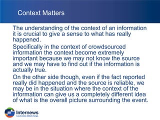 Context Matters
The understanding of the context of an information
it is crucial to give a sense to what has really
happened.
Specifically in the context of crowdsourced
information the context become extremely
important because we may not know the source
and we may have to find out if the information is
actually true.
On the other side though, even if the fact reported
really did happened and the source is reliable, we
may be in the situation where the context of the
information can give us a completely different idea
of what is the overall picture surrounding the event.

 