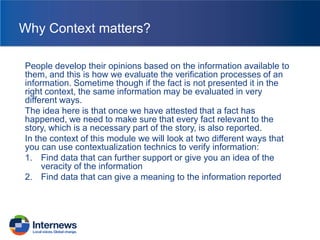 Why Context matters?
People develop their opinions based on the information available to
them, and this is how we evaluate the verification processes of an
information. Sometime though if the fact is not presented it in the
right context, the same information may be evaluated in very
different ways.
The idea here is that once we have attested that a fact has
happened, we need to make sure that every fact relevant to the
story, which is a necessary part of the story, is also reported.
In the context of this module we will look at two different ways that
you can use contextualization technics to verify information:
1. Find data that can further support or give you an idea of the
veracity of the information
2. Find data that can give a meaning to the information reported

 