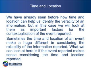Time and Location
We have already seen before how time and
location can help us identify the veracity of an
information, but in this case we will look at
them
as
important
factors
for
the
contextualization of the event reported.
Sometimes the time and location of an event
make a huge different in considering the
reliability of the information reported. What we
can look at here is if the event reported makes
sense considering the time and location
reported.

 