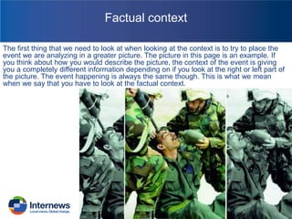 Factual context
The first thing that we need to look at when looking at the context is to try to place the
event we are analyzing in a greater picture. The picture in this page is an example. If
you think about how you would describe the picture, the context of the event is giving
you a completely different information depending on if you look at the right or left part of
the picture. The event happening is always the same though. This is what we mean
when we say that you have to look at the factual context.

 