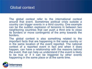 Global context
The global context refer to the international context
around that event. Sometimes political crisis outside a
country can trigger events in a third country. One example
can be the sudden explosion of tensions in between two
neighboring countries that can push a third one to close
its borders or move contingents of the army towards the
borders.
The global context is also something related to the
important facts that are happening in the same country or
in the same location of the event reported. The national
context of a reported event in fact and when it does
happen, can have a relationship with the reasons behind
the event, that can help us understand if the event is likely
to be true or if it can be triggered by other events
happening in the same place or at the same time.

 