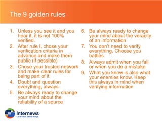 The 9 golden rules
1. Unless you see it and you
hear it, it is not 100%
verified.
2. After rule I, chose your
verification criteria in
advance and make them
public (if possible)
3. Chose your trusted network
and make clear rules for
being part of it
4. Doubt and question
everything, always
5. Be always ready to change
your mind about the
reliability of a source

6. Be always ready to change
your mind about the veracity
of an information
7. You don’t need to verify
everything. Choose you
battles
8. Always admit when you fail
or when you do a mistake
9. What you know is also what
your enemies know. Keep
this always in mind when
verifying information

 