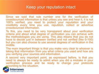 Keep your reputation intact
Since we said that rule number one for the verification of
crowdsourced information is that unless you see and hear it, it is not
100% verified, you need to protect your reputation and your
credibility every time you use, republish, collect or advertise
crowdsourced information.
To this, you need to be very transparent about your verification
criteria and about what degree of verification you can achieve with
the methodologies you are using. This also means that you do not
have to decide just in between verified and not verified (like 0-100)
but you can also choose to use several degrees of verification in the
middle.
The main important things is that you make very clear to whoever is
taking that information from you what criteria you used and how are
you verifying your sources and information.
A second very important point, as expressed before, is that you
need to always be ready to admit when you did a mistake in your
verification process and be ready to change your protocols
according to the situation.

 