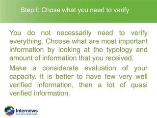 Step I: Chose what you need to verify

You do not necessarily need to verify
everything. Choose what are most important
information by looking at the typology and
amount of information that you received.
Make a considerate evaluation of your
capacity. It is better to have few very well
verified information, then a lot of quasi
verified information.

 