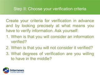 Step II: Choose your verification criteria
Create your criteria for verification in advance
and by looking precisely at what means you
have to verify information. Ask yourself:
1. When is that you will consider an information
verified?
2. When is that you will not consider it verified?
3. What degrees of verification are you willing
to have in the middle?

 