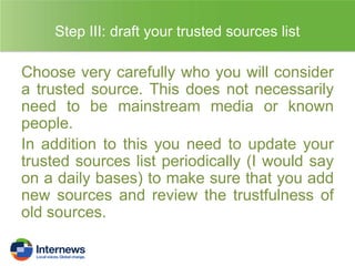 Step III: draft your trusted sources list

Choose very carefully who you will consider
a trusted source. This does not necessarily
need to be mainstream media or known
people.
In addition to this you need to update your
trusted sources list periodically (I would say
on a daily bases) to make sure that you add
new sources and review the trustfulness of
old sources.

 