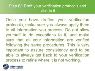 Step IV: Draft your verification protocols and
stick to it

Once you have drafted your verification
protocols, make sure you always apply them
to all information you process. Do not allow
yourself to do exceptions to it, and make
sure that all your information are verified
following the same procedures. This is very
important to assure consistency and to be
able to always get back to your verification
process to refine where it is not working.

 