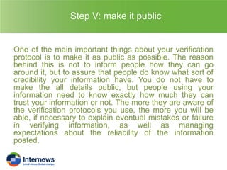 Step V: make it public

One of the main important things about your verification
protocol is to make it as public as possible. The reason
behind this is not to inform people how they can go
around it, but to assure that people do know what sort of
credibility your information have. You do not have to
make the all details public, but people using your
information need to know exactly how much they can
trust your information or not. The more they are aware of
the verification protocols you use, the more you will be
able, if necessary to explain eventual mistakes or failure
in verifying information, as well as managing
expectations about the reliability of the information
posted.

 