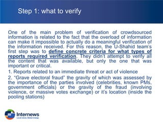 Step 1: what to verify
One of the main problem of verification of crowdsourced
information is related to the fact that the overload of information
can make it impossible to actually do a meaningful verification of
the information received. For this reason, the U-Shahid team’s
first step was to define concrete criteria for what types of
reports required verification. They didn’t attempt to verify all
the content that was available, but only the one that was
important or critical.
1. Reports related to an immediate threat or act of violence
2. “Grave electoral fraud” the gravity of which was assessed by
the importance of the parties involved (celebrities, known PMs,
government officials) or the gravity of the fraud (involving
violence, or massive votes exchange) or it’s location (inside the
pooling stations)

 