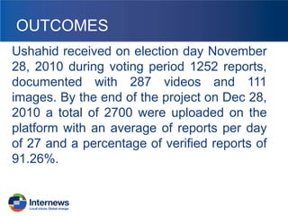 OUTCOMES
Ushahid received on election day November
28, 2010 during voting period 1252 reports,
documented with 287 videos and 111
images. By the end of the project on Dec 28,
2010 a total of 2700 were uploaded on the
platform with an average of reports per day
of 27 and a percentage of verified reports of
91.26%.

 