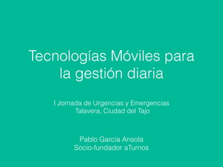 Tecnologías Móviles para
la gestión diaria
I Jornada de Urgencias y Emergencias
Talavera, Ciudad del Tajo
Pablo García Ansola
Socio-fundador aTurnos
 