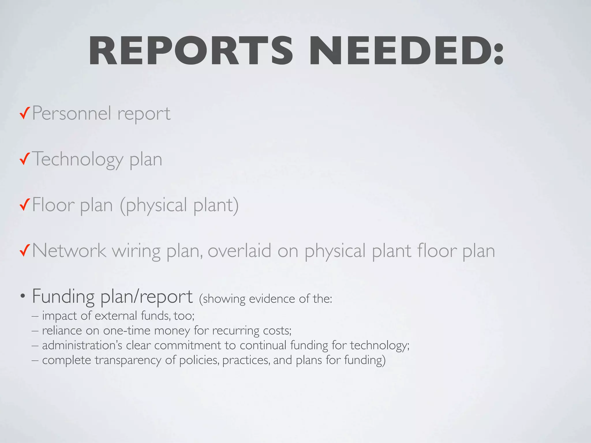 REPORTS NEEDED:
✓Personnel       report

✓Technology        plan

✓Floor    plan (physical plant)

✓Network        wiring plan, overlaid on physical plant ﬂoor plan

• Funding     plan/report (showing evidence of the:
 – impact of external funds, too;
 – reliance on one-time money for recurring costs;
 – administration’s clear commitment to continual funding for technology;
 – complete transparency of policies, practices, and plans for funding)
 