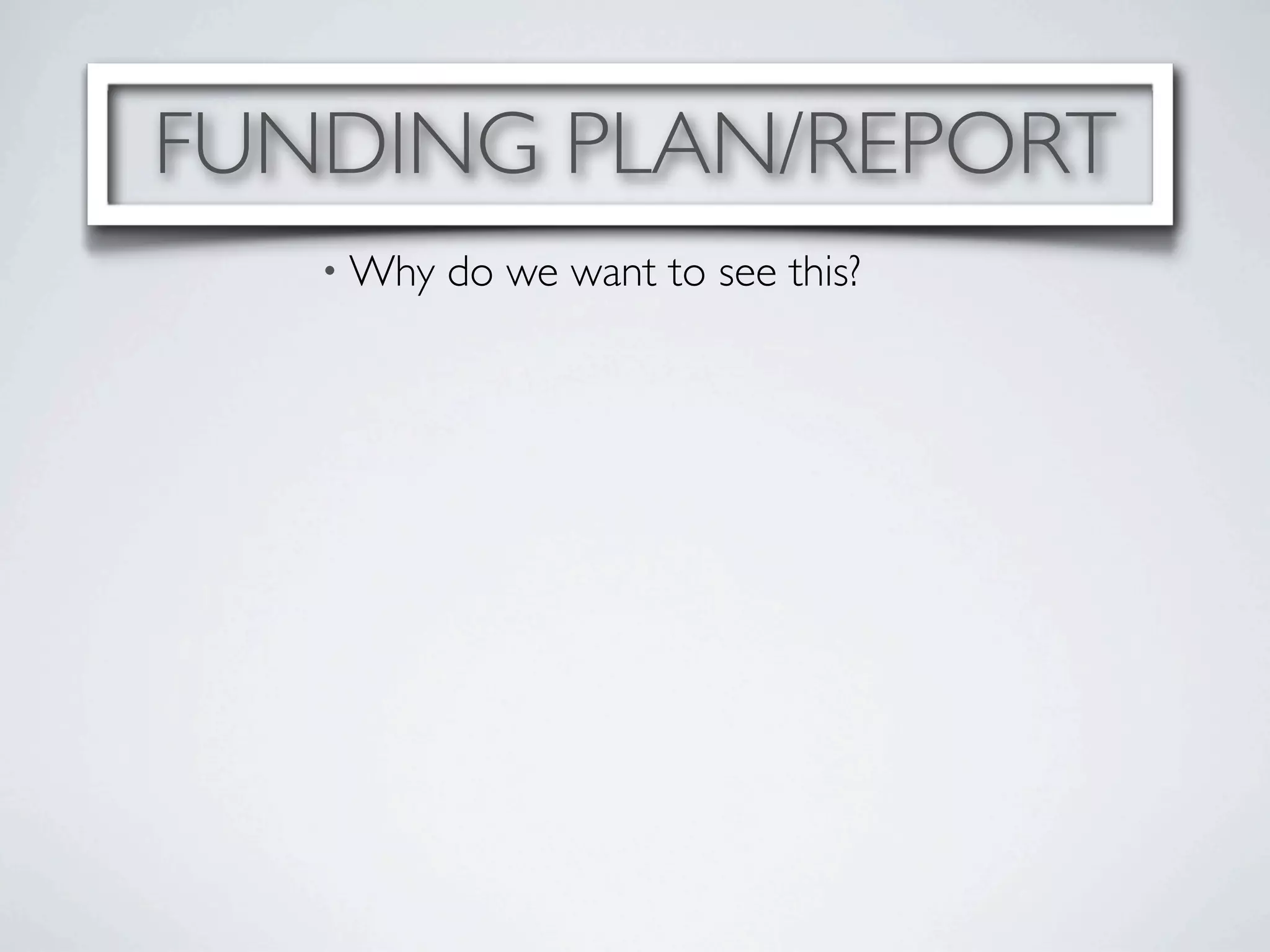 FUNDING PLAN/REPORT
   • Why   do we want to see this?
 