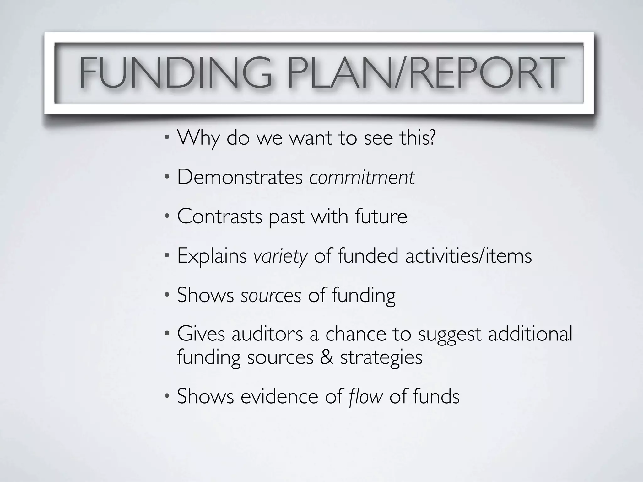 FUNDING PLAN/REPORT
   • Why     do we want to see this?
   • Demonstrates     commitment
   • Contrasts   past with future
   • Explains   variety of funded activities/items
   • Shows    sources of funding
   • Givesauditors a chance to suggest additional
    funding sources & strategies
   • Shows    evidence of ﬂow of funds
 