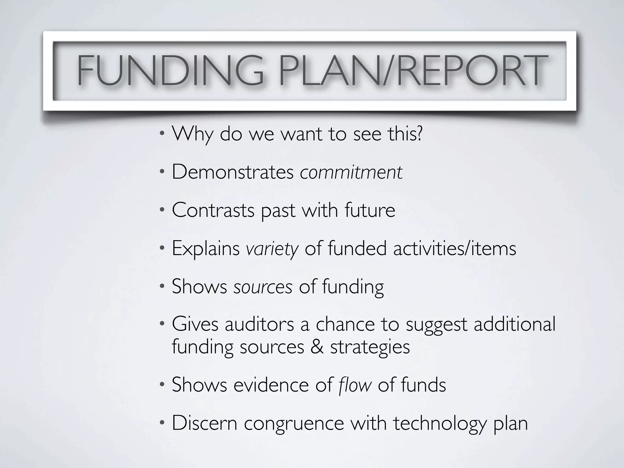 FUNDING PLAN/REPORT
   • Why     do we want to see this?
   • Demonstrates     commitment
   • Contrasts   past with future
   • Explains   variety of funded activities/items
   • Shows    sources of funding
   • Givesauditors a chance to suggest additional
    funding sources & strategies
   • Shows    evidence of ﬂow of funds
   • Discern    congruence with technology plan
 