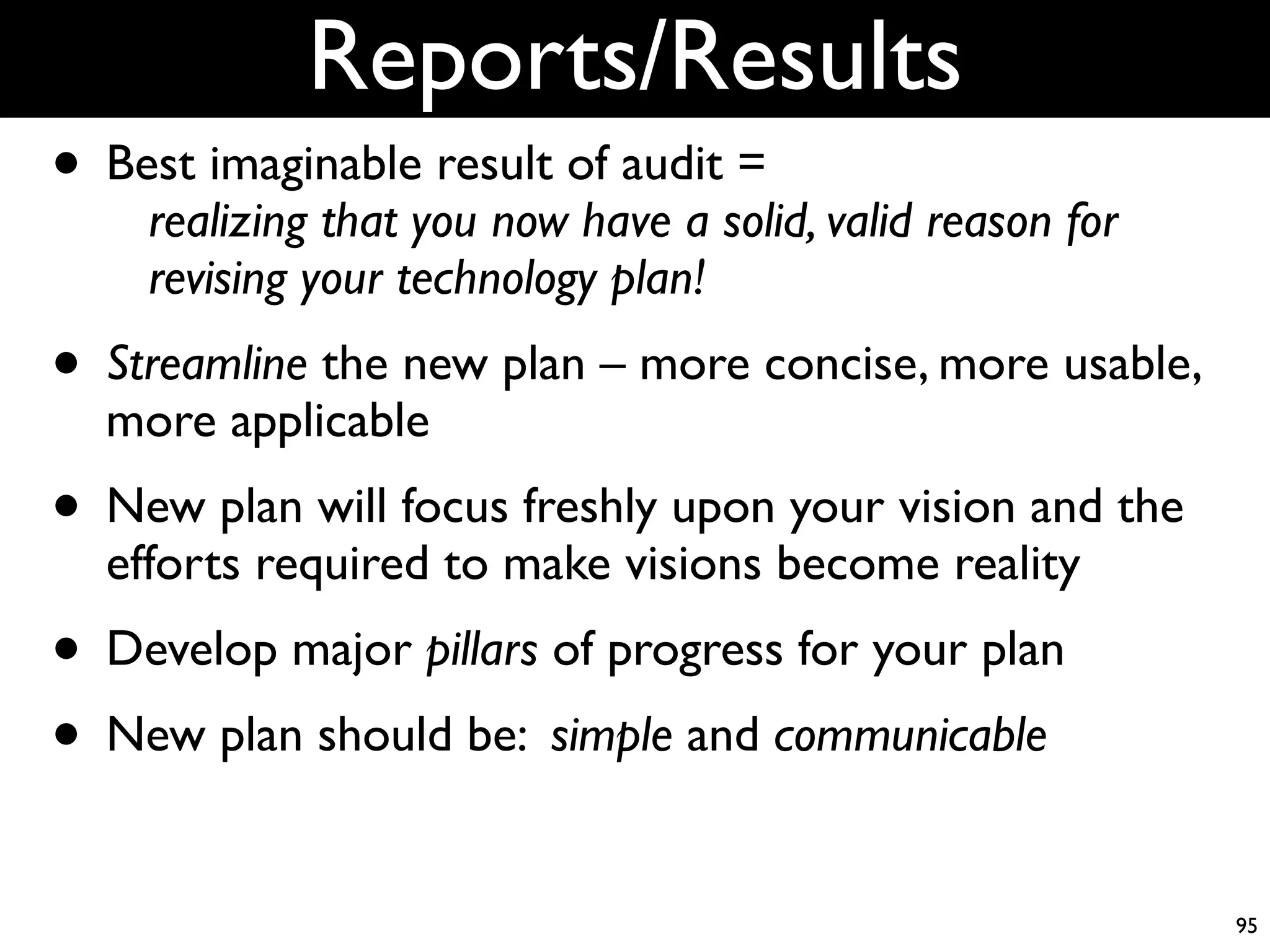 Reports/Results
• Best imaginable result of audit =
    realizing that you now have a solid, valid reason for
    revising your technology plan!
• Streamline the new plan – more concise, more usable,
  more applicable
• New plan will focus freshly upon your vision and the
  efforts required to make visions become reality
• Develop major pillars of progress for your plan
• New plan should be: simple and communicable
                                                            95
 