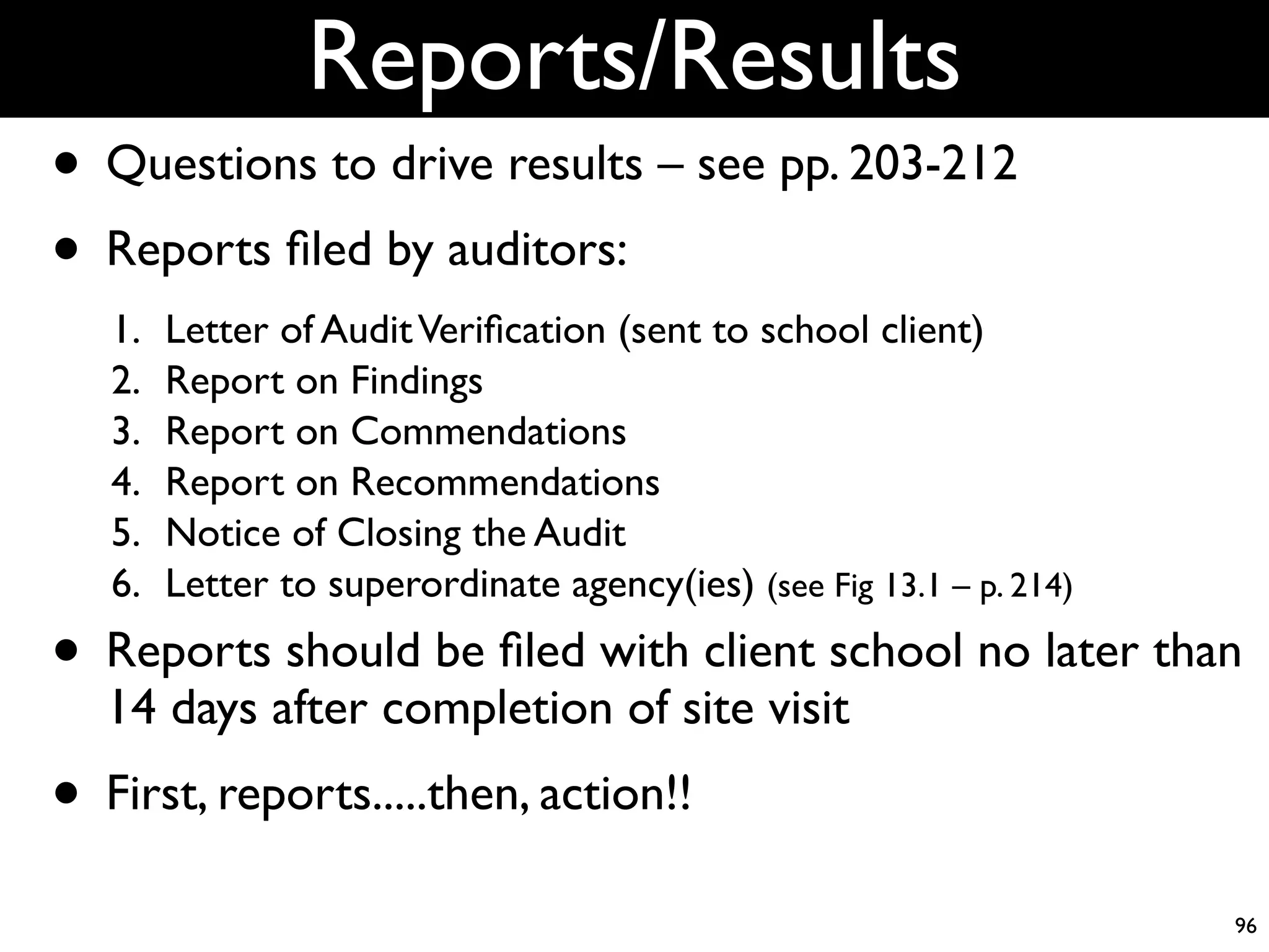 Reports/Results
• Questions to drive results – see pp. 203-212
• Reports ﬁled by auditors:
   1.   Letter of Audit Veriﬁcation (sent to school client)
   2.   Report on Findings
   3.   Report on Commendations
   4.   Report on Recommendations
   5.   Notice of Closing the Audit
   6.   Letter to superordinate agency(ies) (see Fig 13.1 – p. 214)

• Reports should be ﬁled with client school no later than
  14 days after completion of site visit
• First, reports.....then, action!!
                                                                      96
 