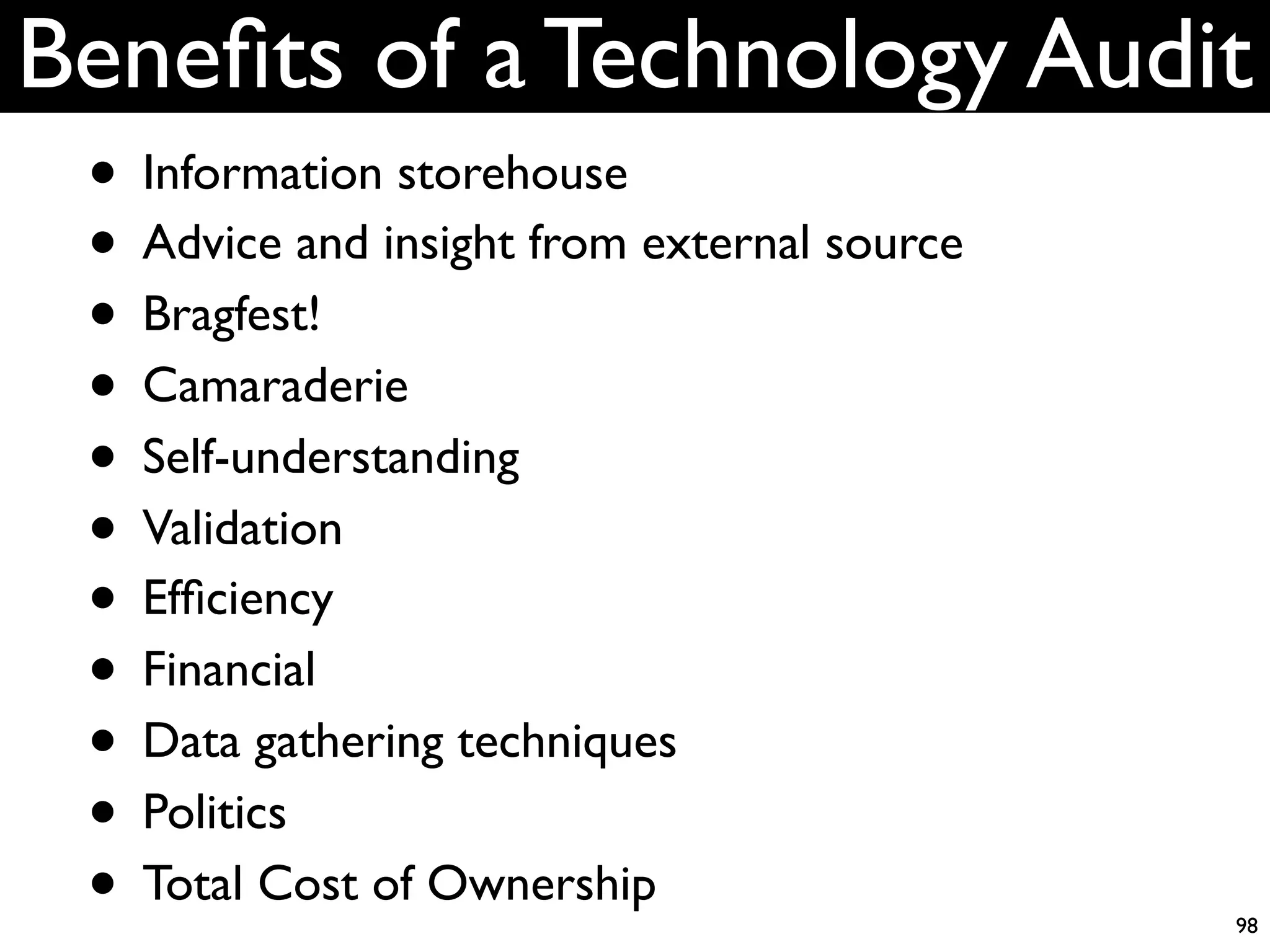 Beneﬁts of a Technology Audit
 • Information storehouse
 • Advice and insight from external source
 • Bragfest!
 • Camaraderie
 • Self-understanding
 • Validation
 • Efﬁciency
 • Financial
 • Data gathering techniques
 • Politics
 • Total Cost of Ownership                   98
 