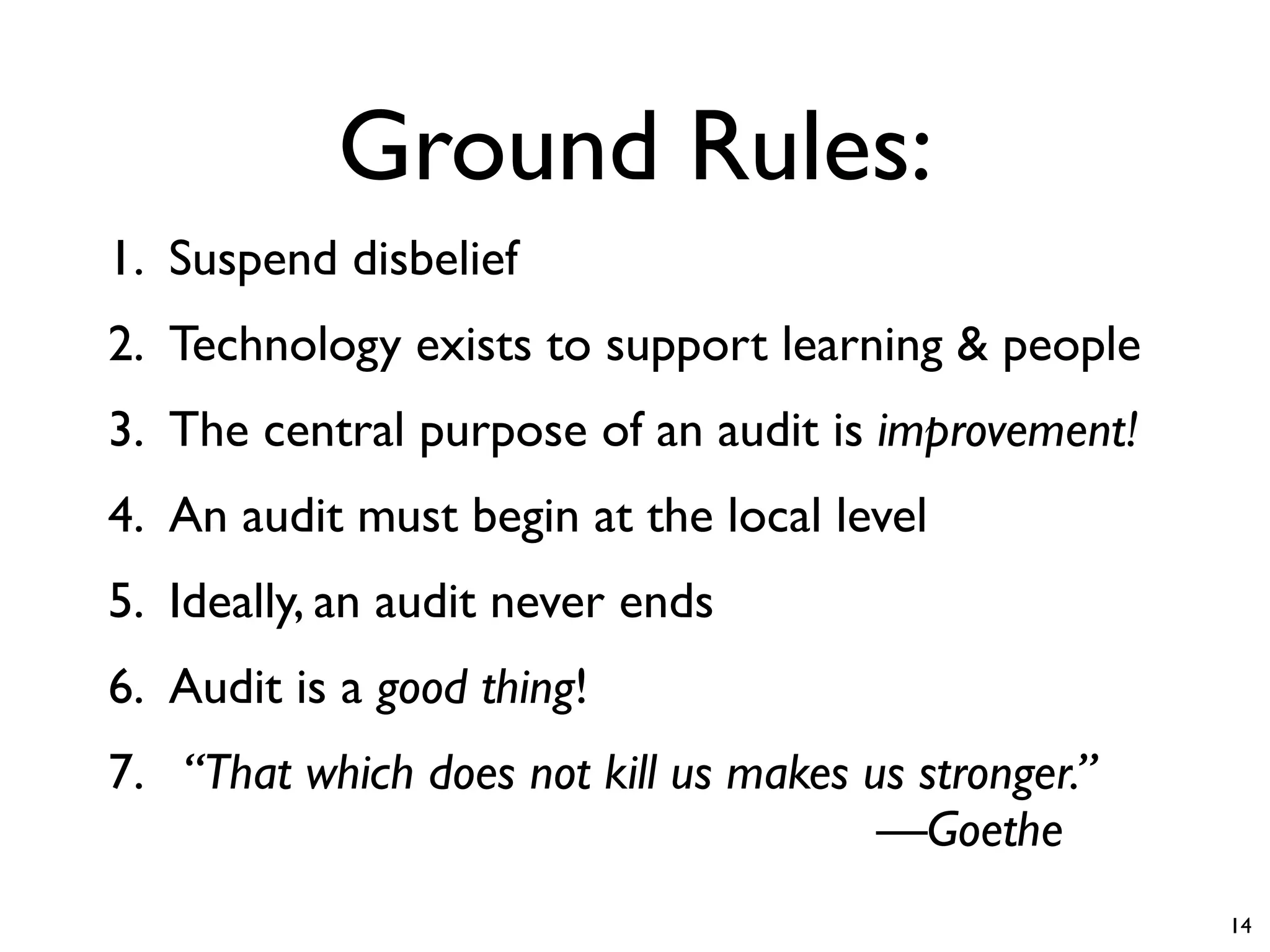Ground Rules:
1. Suspend disbelief
2. Technology exists to support learning & people
3. The central purpose of an audit is improvement!
4. An audit must begin at the local level
5. Ideally, an audit never ends
6. Audit is a good thing!
7. “That which does not kill us makes us stronger.”
   
                            
 
 
 —Goethe
                                                      14
 