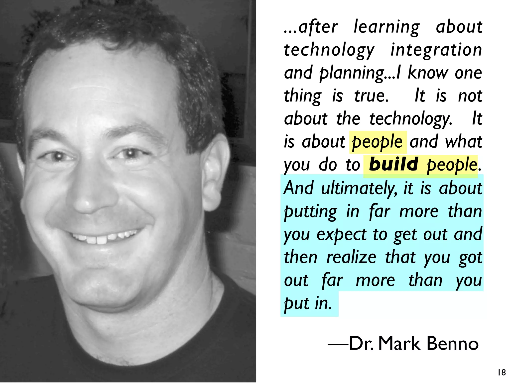 ...after learning about
technology integration
and planning...I know one
thing is true. It is not
about the technology. It
is about people and what
you do to build people.
And ultimately, it is about
putting in far more than
you expect to get out and
then realize that you got
out far more than you
put in.

     —Dr. Mark Benno
                              18
 