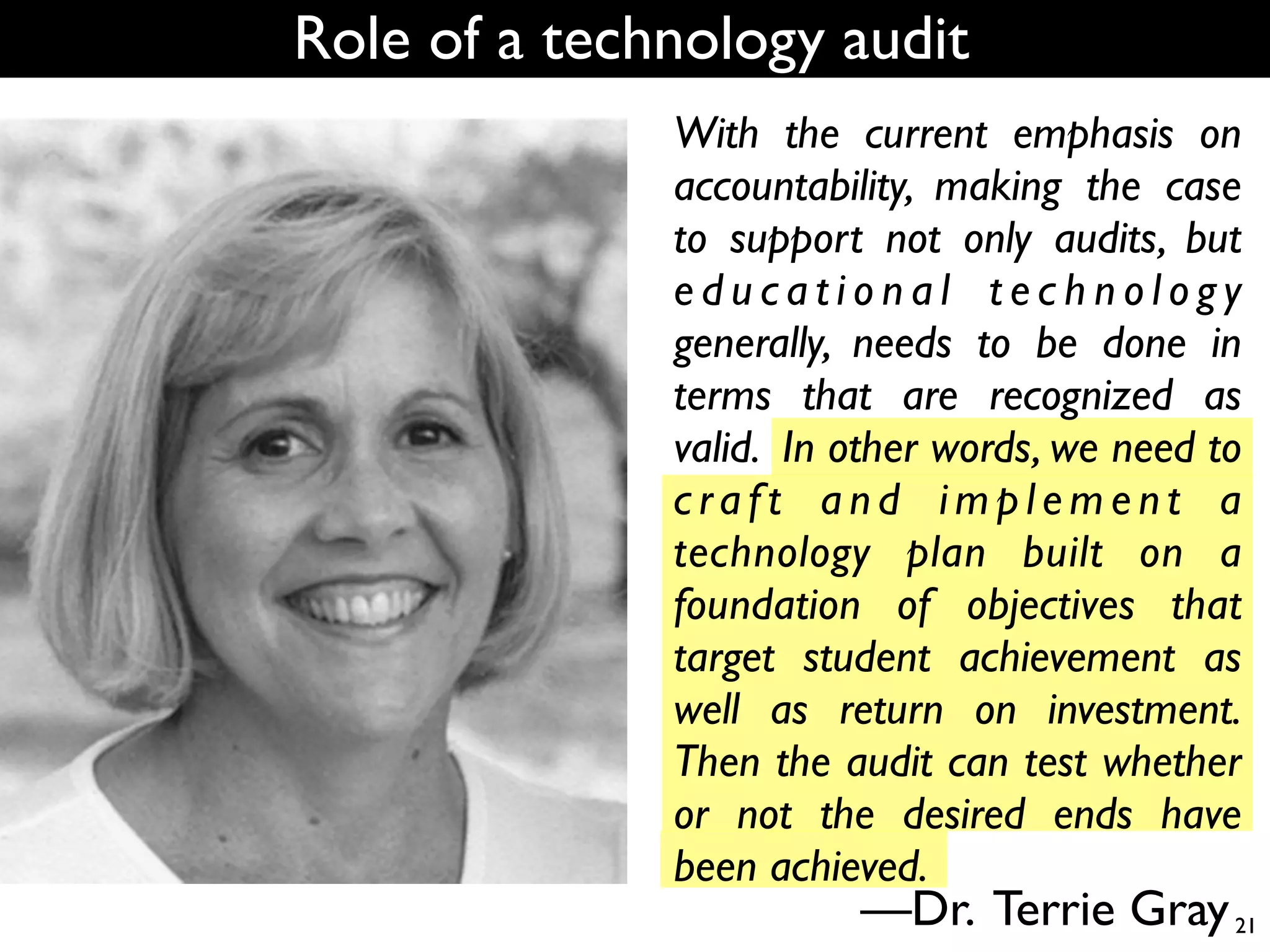 Role of a technology audit
              With the current emphasis on
              accountability, making the case
              to support not only audits, but
              educational technology
              generally, needs to be done in
              terms that are recognized as
              valid. In other words, we need to
              craft and implement a
              technology plan built on a
              foundation of objectives that
              target student achievement as
              well as return on investment.
              Then the audit can test whether
              or not the desired ends have
              been achieved.
                        —Dr. Terrie Gray 21
 