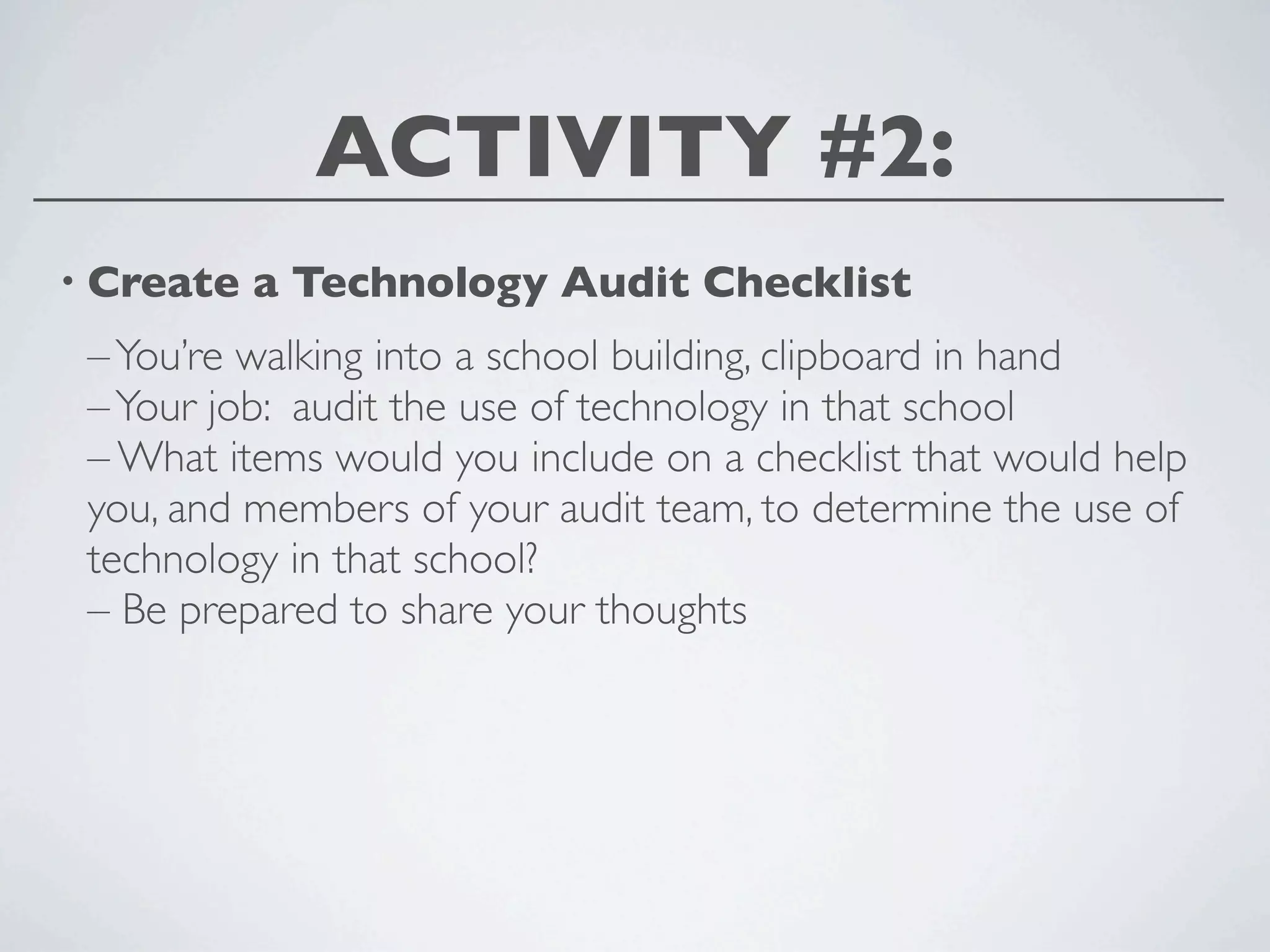 ACTIVITY #2:
• Create   a Technology Audit Checklist
 – You’re walking into a school building, clipboard in hand
 – Your job: audit the use of technology in that school
 – What items would you include on a checklist that would help
 you, and members of your audit team, to determine the use of
 technology in that school?
 – Be prepared to share your thoughts
 