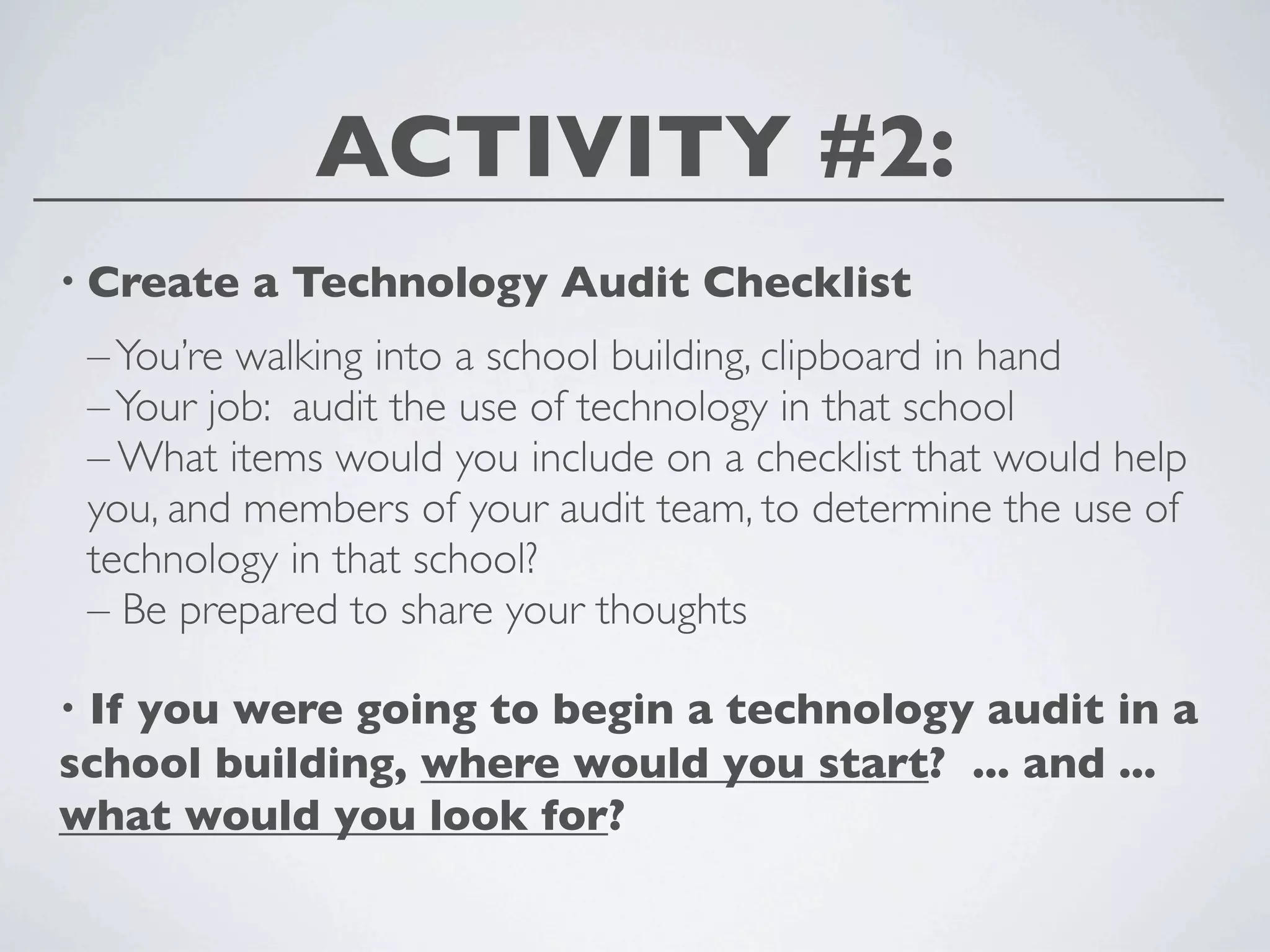 ACTIVITY #2:
• Create     a Technology Audit Checklist
    – You’re walking into a school building, clipboard in hand
    – Your job: audit the use of technology in that school
    – What items would you include on a checklist that would help
    you, and members of your audit team, to determine the use of
    technology in that school?
    – Be prepared to share your thoughts

•If you were going to begin a technology audit in a
school building, where would you start? ... and ...
what would you look for?
 