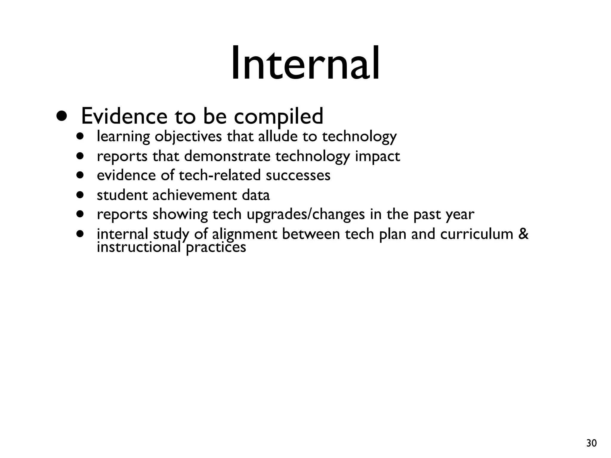 Internal
• •Evidence to bethat allude to technology
    learning objectives
                        compiled
  •   reports that demonstrate technology impact
  •   evidence of tech-related successes
  •   student achievement data
  •   reports showing tech upgrades/changes in the past year
  •   internal study of alignment between tech plan and curriculum &
      instructional practices




                                                                       30
 